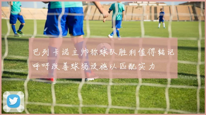巴列卡诺主帅称球队胜利值得铭记呼吁改善球场设施以匹配实力