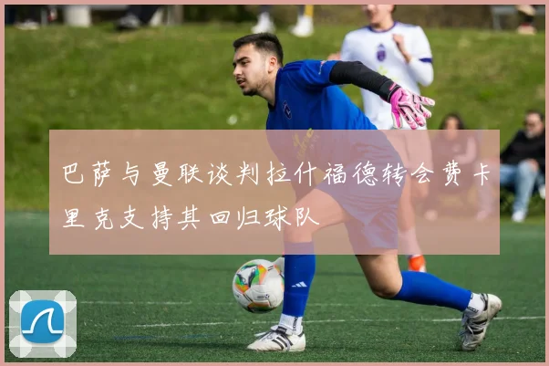 巴萨与曼联谈判拉什福德转会费卡里克支持其回归球队