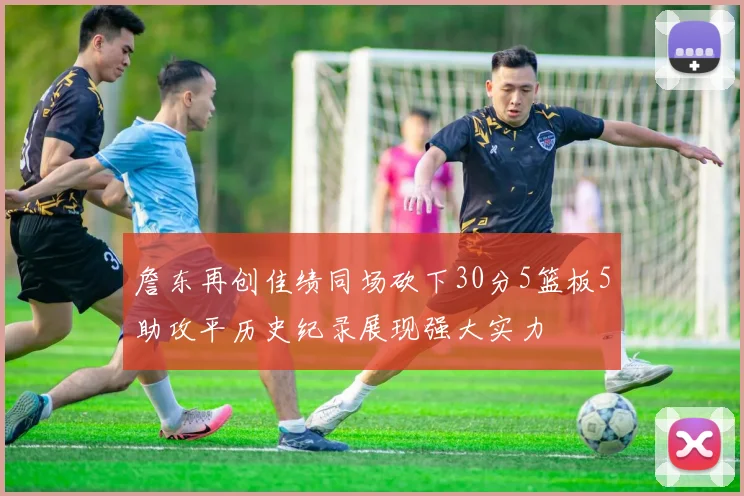 詹东再创佳绩同场砍下30分5篮板5助攻平历史纪录展现强大实力