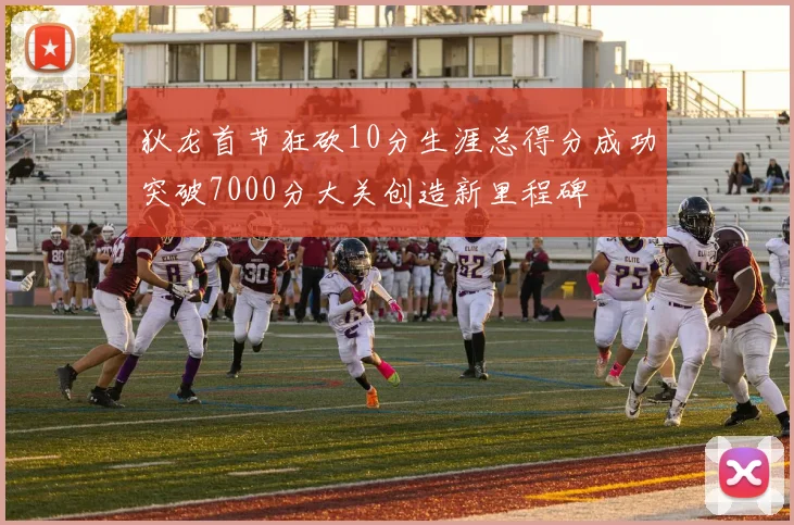 狄龙首节狂砍10分生涯总得分成功突破7000分大关创造新里程碑