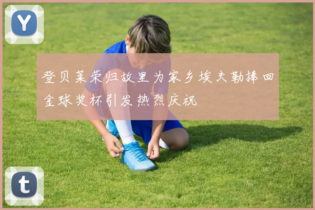 登贝莱荣归故里为家乡埃夫勒捧回金球奖杯引发热烈庆祝