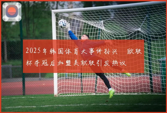 2025年韩国体育大事件孙兴慜欧联杯夺冠后加盟美职联引发热议