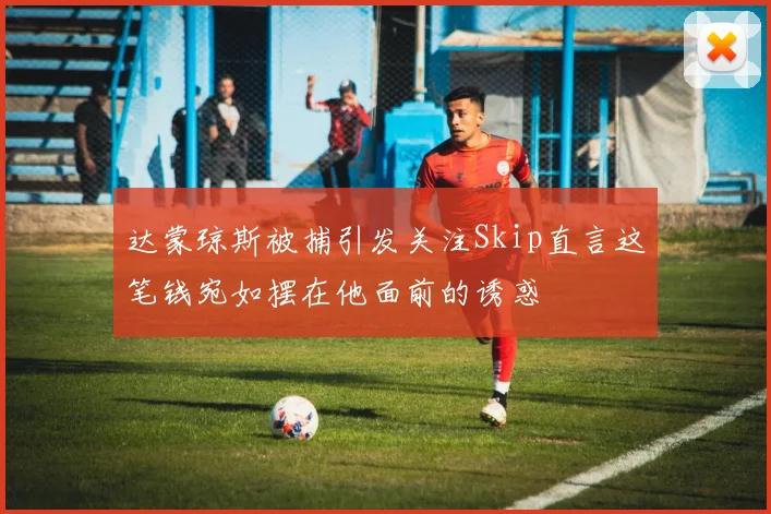 达蒙琼斯被捕引发关注Skip直言这笔钱宛如摆在他面前的诱惑