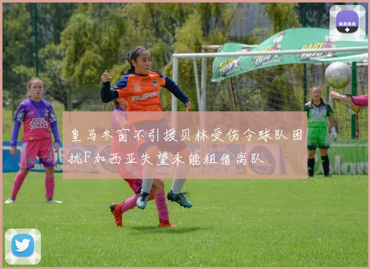 皇马冬窗不引援贝林受伤令球队困扰F加西亚失望未能租借离队