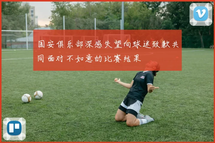 国安俱乐部深感失望向球迷致歉共同面对不如意的比赛结果