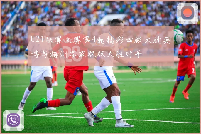 U21联赛决赛第4轮精彩回顾大连英博与梅州客家双双大胜对手
