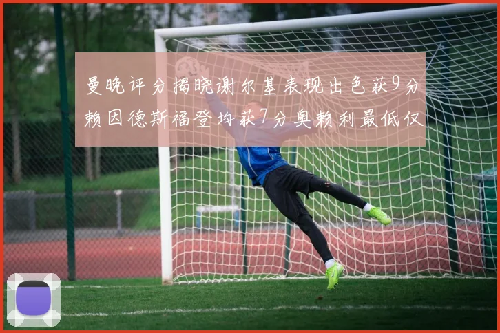 曼晚评分揭晓谢尔基表现出色获9分赖因德斯福登均获7分奥赖利最低仅5分
