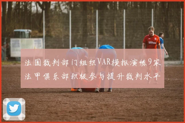法国裁判部门组织VAR模拟演练9家法甲俱乐部积极参与提升裁判水平