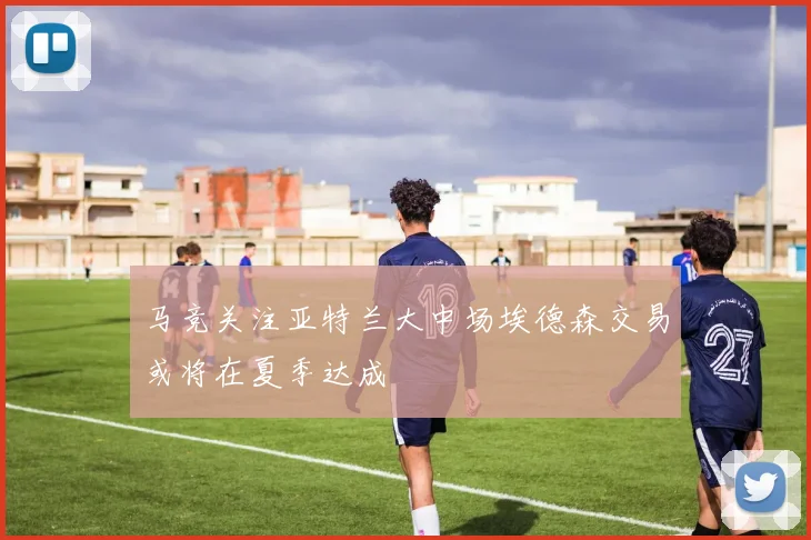 马竞关注亚特兰大中场埃德森交易或将在夏季达成