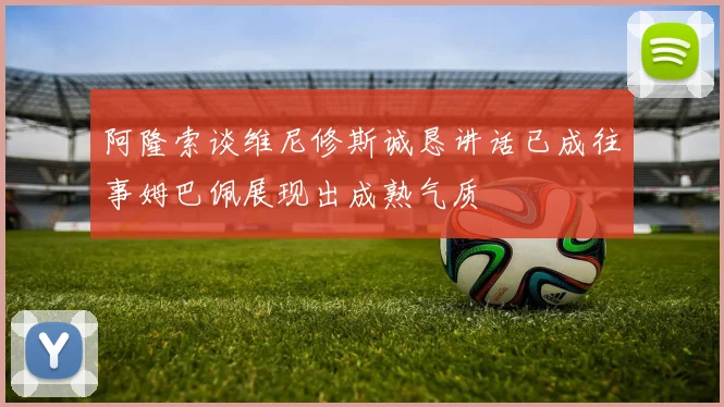 阿隆索谈维尼修斯诚恳讲话已成往事姆巴佩展现出成熟气质