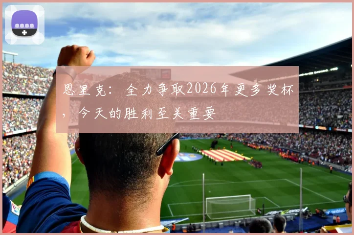恩里克：全力争取2026年更多奖杯，今天的胜利至关重要