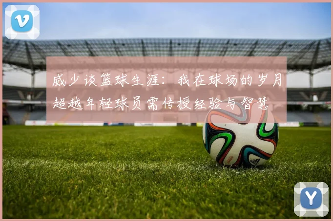 威少谈篮球生涯：我在球场的岁月超越年轻球员需传授经验与智慧