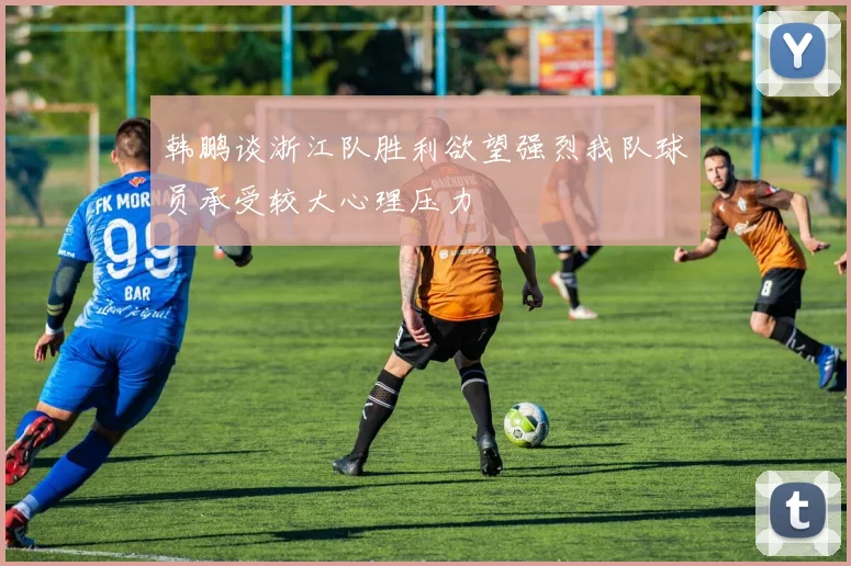 韩鹏谈浙江队胜利欲望强烈我队球员承受较大心理压力
