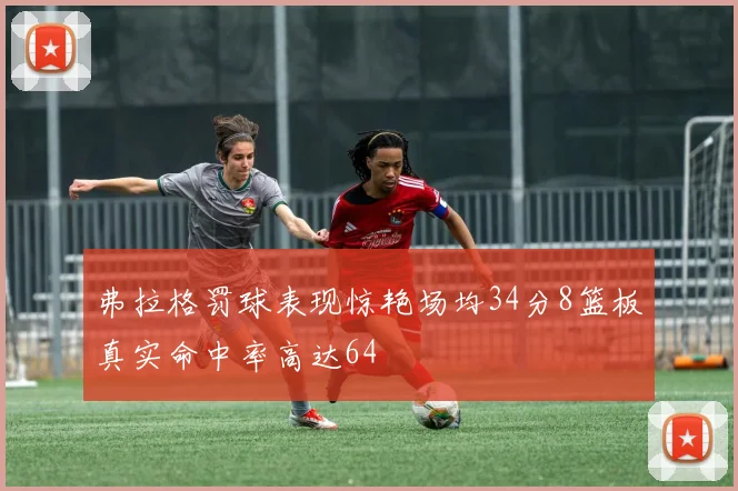 弗拉格罚球表现惊艳场均34分8篮板真实命中率高达64