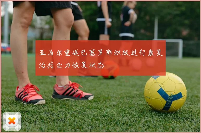 亚马尔重返巴塞罗那积极进行康复治疗全力恢复状态