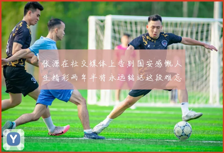 张源在社交媒体上告别国安感慨人生精彩两年半将永远铭记这段难忘故事