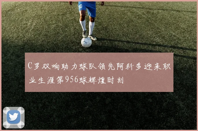 C罗双响助力球队领先阿科多迎来职业生涯第956球辉煌时刻