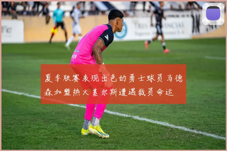 夏季联赛表现出色的勇士球员马德森加盟热火基尔斯遭遇裁员命运